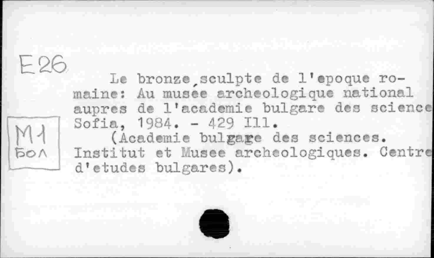 ﻿Е26
Ж
Бол
Le bronze,sculptе de l’epoque romaine: Au musee archéologique national auprès de l’academie bulgare des science Sofia, 1984. - 429 Ill.
(Academie bulgare des sciences. Institut et Musee archéologiques. Centre d’etudes bulgares).